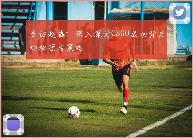 专访赵磊：深入探讨CSGO成功背后的秘密与策略