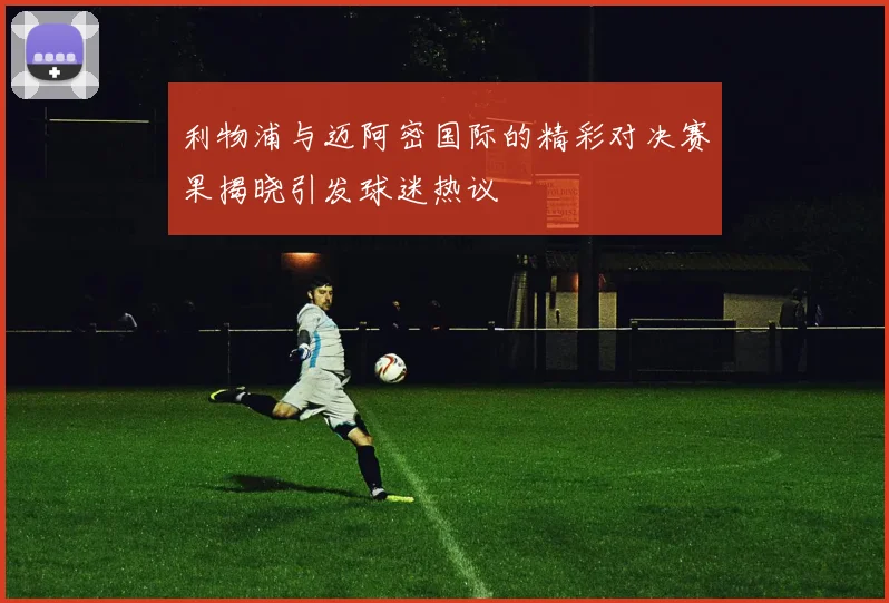 利物浦与迈阿密国际的精彩对决赛果揭晓引发球迷热议