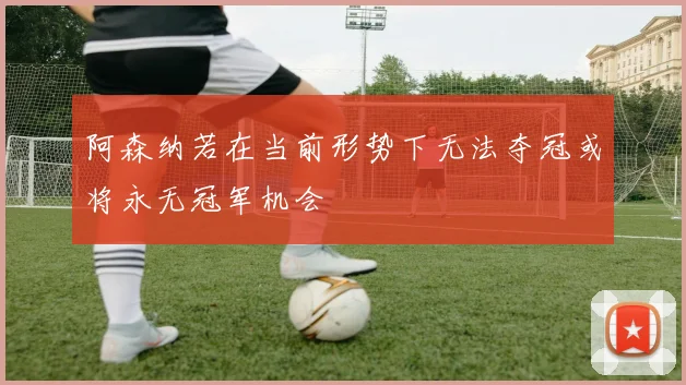 阿森纳若在当前形势下无法夺冠或将永无冠军机会