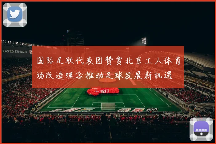 国际足联代表团赞赏北京工人体育场改造理念推动足球发展新机遇